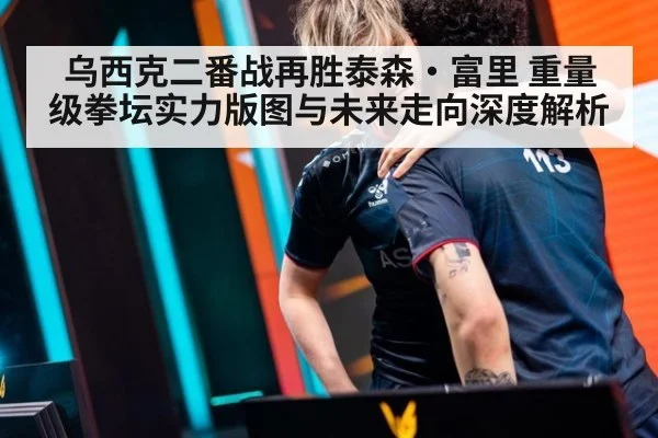 乌西克二番战再胜泰森·富里 重量级拳坛实力版图与未来走向深度解析